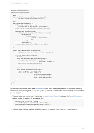 @RunWith(AndroidJUnit4.class)
public class RecyclerViewTest {
@Rule
public ActivityTestRule<MainActivity> mActivityTestRule =
new ActivityTestRule<>(MainActivity.class);
@Test
public void recyclerViewTest() {
ViewInteraction recyclerView = onView(
allOf(withId(R.id.recyclerview), isDisplayed()));
recyclerView.perform(actionOnItemAtPosition(15, click()));
ViewInteraction textView = onView(
allOf(withId(R.id.word), withText("Clicked! Word 15"),
childAtPosition(
childAtPosition(
withId(R.id.recyclerview),
11),
0),
isDisplayed()));
textView.check(matches(withText("Clicked! Word 15")));
}
private static Matcher<View> childAtPosition(
final Matcher<View> parentMatcher, final int position) {
return new TypeSafeMatcher<View>() {
@Override
public void describeTo(Description description) {
description.appendText("Child at position "
+ position + " in parent ");
parentMatcher.describeTo(description);
}
@Override
public boolean matchesSafely(View view) {
ViewParent parent = view.getParent();
return parent instanceof ViewGroup &&
parentMatcher.matches(parent)
&& view.equals(((ViewGroup)
parent).getChildAt(position));
}
};
}
}
The test uses a recyclerView object of the ViewInteraction class, which is the primary interface for performing actions or
assertions on views, providing both check() and perform() methods. Each interaction is associated with a view identified
by a view matcher:
The code below uses the perform() method and the actionOnItemAtPosition() method of the RecyclerViewActions
class to scroll to the position (15) and click the item:
ViewInteraction recyclerView = onView(
allOf(withId(R.id.recyclerview), isDisplayed()));
recyclerView.perform(actionOnItemAtPosition(15, click()));
The code below checks to see if the clicked item matches the assertion that it should be "Clicked! Word 15" :
6.1: Testing the User Interface
268
 