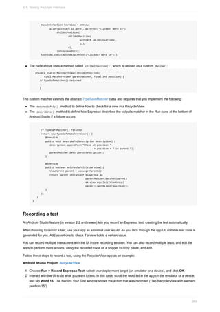ViewInteraction textView = onView(
allOf(withId(R.id.word), withText("Clicked! Word 15"),
childAtPosition(
childAtPosition(
withId(R.id.recyclerview),
11),
0),
isDisplayed()));
textView.check(matches(withText("Clicked! Word 15")));
The code above uses a method called childAtPosition() , which is defined as a custom Matcher :
private static Matcher<View> childAtPosition(
final Matcher<View> parentMatcher, final int position) {
// TypeSafeMatcher() returned
...
}
The custom matcher extends the abstract TypeSaveMatcher class and requires that you implement the following:
The matchesSafely() method to define how to check for a view in a RecyclerView.
The describeTo() method to define how Espresso describes the output's matcher in the Run pane at the bottom of
Android Studio if a failure occurs.
...
// TypeSafeMatcher() returned
return new TypeSafeMatcher<View>() {
@Override
public void describeTo(Description description) {
description.appendText("Child at position "
+ position + " in parent ");
parentMatcher.describeTo(description);
}
@Override
public boolean matchesSafely(View view) {
ViewParent parent = view.getParent();
return parent instanceof ViewGroup &&
parentMatcher.matches(parent)
&& view.equals(((ViewGroup)
parent).getChildAt(position));
}
};
}
}
Recording a test
An Android Studio feature (in version 2.2 and newer) lets you record an Espresso test, creating the test automatically.
After choosing to record a test, use your app as a normal user would. As you click through the app UI, editable test code is
generated for you. Add assertions to check if a view holds a certain value.
You can record multiple interactions with the UI in one recording session. You can also record multiple tests, and edit the
tests to perform more actions, using the recorded code as a snippet to copy, paste, and edit.
Follow these steps to record a test, using the RecyclerView app as an example:
Android Studio Project: RecyclerView
1. Choose Run > Record Espresso Test, select your deployment target (an emulator or a device), and click OK.
2. Interact with the UI to do what you want to test. In this case, scroll the word list in the app on the emulator or a device,
and tap Word 15. The Record Your Test window shows the action that was recorded ("Tap RecyclerView with element
position 15").
6.1: Testing the User Interface
269
 