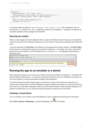 ...
dependencies {
compile fileTree(dir: 'libs', include: ['*.jar'])
androidTestCompile('com.android.support.test.espresso:espresso-core:2.2.2', {
exclude group: 'com.android.support', module: 'support-annotations'
})
compile 'com.android.support:appcompat-v7:24.2.0'
testCompile 'junit:junit:4.12'
}
In the above snippet, the statement compile fileTree(dir: 'libs', include: ['*.jar']) adds a dependency of all ".jar"
files inside the libs directory. The compile configuration compiles the main application — everything in it is added to the
compilation classpath, and also packaged into the final APK.
Syncing your project
When you make changes to the build configuration files in a project, Android Studio requires that you sync the project files
so that it can import the build configuration changes and run some checks to make sure the configuration won't create build
errors.
To sync the project files, click Sync Now in the notification bar that appears when making a change, or click Sync Project
from the menu bar. If Android Studio notices any errors with the configuration — for example, if the source code uses API
features that are only available in an API level higher than the compileSdkVersion — the Messages window appears to
describe the issue.
Running the app on an emulator or a device
With virtual device emulators, you can test an app on different devices such as tablets or smartphones — with different API
levels for different Android versions — to make sure it looks good and works for most users. Although it's a good idea, you
don't have to depend on having a physical device available for app development.
The Android Virtual Device (AVD) manager creates a virtual device or emulator that simulates the configuration for a
particular type of Android device. Use the AVD Manager to define the hardware characteristics of a device and its API level,
and to save it as a virtual device configuration. When you start the Android emulator, it reads a specified configuration and
creates an emulated device on your computer that behaves exactly like a physical version of that device.
Creating a virtual device
To run an emulator on your computer, use the AVD Manager to create a configuration that describes the virtual device.
Select Tools > Android > AVD Manager, or click the AVD Manager icon in the toolbar.
1.1: Create Your First Android App
27
 