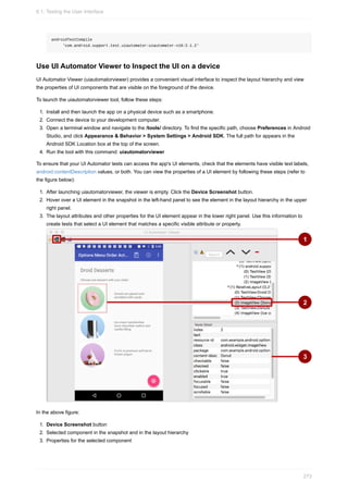 androidTestCompile
'com.android.support.test.uiautomator:uiautomator-v18:2.1.2'
Use UI Automator Viewer to Inspect the UI on a device
UI Automator Viewer (uiautomatorviewer) provides a convenient visual interface to inspect the layout hierarchy and view
the properties of UI components that are visible on the foreground of the device.
To launch the uiautomatorviewer tool, follow these steps:
1. Install and then launch the app on a physical device such as a smartphone.
2. Connect the device to your development computer.
3. Open a terminal window and navigate to the /tools/ directory. To find the specific path, choose Preferences in Android
Studio, and click Appearance & Behavior > System Settings > Android SDK. The full path for appears in the
Android SDK Location box at the top of the screen.
4. Run the tool with this command: uiautomatorviewer
To ensure that your UI Automator tests can access the app's UI elements, check that the elements have visible text labels,
android:contentDescription values, or both. You can view the properties of a UI element by following these steps (refer to
the figure below):
1. After launching uiautomatorviewer, the viewer is empty. Click the Device Screenshot button.
2. Hover over a UI element in the snapshot in the left-hand panel to see the element in the layout hierarchy in the upper
right panel.
3. The layout attributes and other properties for the UI element appear in the lower right panel. Use this information to
create tests that select a UI element that matches a specific visible attribute or property.
In the above figure:
1. Device Screenshot button
2. Selected component in the snapshot and in the layout hierarchy
3. Properties for the selected component
6.1: Testing the User Interface
273
 