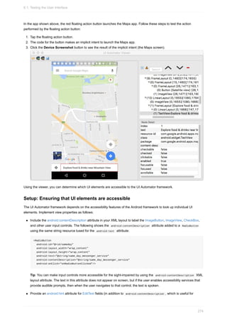 In the app shown above, the red floating action button launches the Maps app. Follow these steps to test the action
performed by the floating action button:
1. Tap the floating action button.
2. The code for the button makes an implicit intent to launch the Maps app.
3. Click the Device Screenshot button to see the result of the implicit intent (the Maps screen).
Using the viewer, you can determine which UI elements are accessible to the UI Automator framework.
Setup: Ensuring that UI elements are accessible
The UI Automator framework depends on the accessibility features of the Android framework to look up individual UI
elements. Implement view properties as follows:
Include the android:contentDescription attribute in your XML layout to label the ImageButton, ImageView, CheckBox,
and other user input controls. The following shows the android:contentDescription attribute added to a RadioButton
using the same string resource tused for the android:text attribute:
<RadioButton
android:id="@+id/sameday"
android:layout_width="wrap_content"
android:layout_height="wrap_content"
android:text="@string/same_day_messenger_service"
android:contentDescription="@string/same_day_messenger_service"
android:onClick="onRadioButtonClicked"/>
Tip: You can make input controls more accessible for the sight-impaired by using the android:contentDescription XML
layout attribute. The text in this attribute does not appear on screen, but if the user enables accessibility services that
provide audible prompts, then when the user navigates to that control, the text is spoken.
Provide an android:hint attribute for EditText fields (in addition to android:contentDescription , which is useful for
6.1: Testing the User Interface
274
 