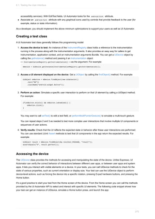 accessibility services). With EditText fields, UI Automator looks for the android:hint attribute.
Associate an android:hint attribute with any graphical icons used by controls that provide feedback to the user (for
example, status or state information).
As a developer, you should implement the above minimum optimizations to support your users as well as UI Automator.
Creating a test class
A UI Automator test class generally follows this programming model:
1. Access the device to test: An instance of the InstrumentRegistry class holds a reference to the instrumentation
running in the process along with the instrumentation arguments. It also provides an easy way for callers to get
instrumentation, application context, and an instrumentation arguments Bundle. You can get a UiDevice object by
calling the getInstance() method and passing it an Instrumentation object
— InstrumentationRegistry.getInstrumentation() —as the argument. For example:
mDevice = UiDevice.getInstance(InstrumentationRegistry.getInstrumentation());
2. Access a UI element displayed on the device: Get a UiObject by calling the findObject() method. For example:
UiObject okButton = mDevice.findObject(new UiSelector()
.text("OK"))
.className("android.widget.Button"));
3. Perform an action: Simulate a specific user interaction to perform on that UI element by calling a UiObject method.
For example:
if(okButton.exists() && okButton.isEnabled()) {
okButton.click();
}
You may want to call setText() to edit a text field, or performMultiPointerGesture() to simulate a multi-touch gesture.
You can repeat steps 2 and 3 as needed to test more complex user interactions that involve multiple UI components or
sequences of user actions.
4. Verify results: Check that the UI reflects the expected state or behavior after these user interactions are performed.
You can use standard JUnit Assert methods to test that UI components in the app return the expected results. For
example:
UiObject result = mDevice.findObject(By.res(CALC_PACKAGE, "result"));
assertEquals("5", result.getText());
Accessing the device
The UiDevice class provides the methods for accessing and manipulating the state of the device. Unlike Espresso, UI
Automator can verify the correct behavior of interactions between different user apps, or between user apps and system
apps. It lets you interact with visible elements on a device. In your tests, you can call UiDevice methods to check for the
state of various properties, such as current orientation or display size. Your test can use the UiDevice object to perform
device-level actions, such as forcing the device into a specific rotation, pressing D-pad hardware buttons, and pressing the
Home button.
It's a good practice to start your test from the Home screen of the device. From the Home screen you can call the methods
provided by the UI Automator API to select and interact with specific UI elements. The following code snippet shows how
your test can get an instance of UiDevice, simulate a Home button press, and launch the app:
6.1: Testing the User Interface
275
 
