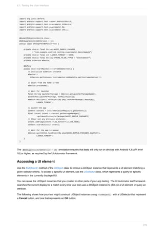 import org.junit.Before;
import android.support.test.runner.AndroidJUnit4;
import android.support.test.uiautomator.UiDevice;
import android.support.test.uiautomator.By;
import android.support.test.uiautomator.Until;
...
@RunWith(AndroidJUnit4.class)
@SdkSuppress(minSdkVersion = 18)
public class ChangeTextBehaviorTest {
private static final String BASIC_SAMPLE_PACKAGE
= "com.example.android.testing.uiautomator.BasicSample";
private static final int LAUNCH_TIMEOUT = 5000;
private static final String STRING_TO_BE_TYPED = "UiAutomator";
private UiDevice mDevice;
@Before
public void startMainActivityFromHomeScreen() {
// Initialize UiDevice instance
mDevice =
UiDevice.getInstance(InstrumentationRegistry.getInstrumentation());
// Start from the home screen
mDevice.pressHome();
// Wait for launcher
final String launcherPackage = mDevice.getLauncherPackageName();
assertThat(launcherPackage, notNullValue());
mDevice.wait(Until.hasObject(By.pkg(launcherPackage).depth(0)),
LAUNCH_TIMEOUT);
// Launch the app
Context context = InstrumentationRegistry.getContext();
final Intent intent = context.getPackageManager()
.getLaunchIntentForPackage(BASIC_SAMPLE_PACKAGE);
// Clear out any previous instances
intent.addFlags(Intent.FLAG_ACTIVITY_CLEAR_TASK);
context.startActivity(intent);
// Wait for the app to appear
mDevice.wait(Until.hasObject(By.pkg(BASIC_SAMPLE_PACKAGE).depth(0)),
LAUNCH_TIMEOUT);
}
}
The @SdkSuppress(minSdkVersion = 18) annotation ensures that tests will only run on devices with Android 4.3 (API level
18) or higher, as required by the UI Automator framework.
Accessing a UI element
Use the findObject() method of the UiObject class to retrieve a UiObject instance that represents a UI element matching a
given selector criteria. To access a specific UI element, use the UiSelector class, which represents a query for specific
elements in the currently displayed UI.
You can reuse the UiObject instances that you created in other parts of your app testing. The UI Automator test framework
searches the current display for a match every time your test uses a UiObject instance to click on a UI element or query an
attribute.
The following shows how your test might construct UiObject instances using findObject() with a UiSelector that represent
a Cancel button, and one that represents an OK button:
6.1: Testing the User Interface
276
 