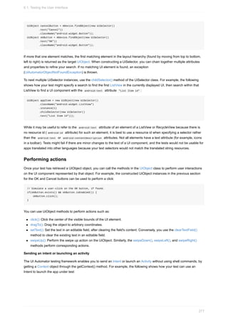 UiObject cancelButton = mDevice.findObject(new UiSelector()
.text("Cancel"))
.className("android.widget.Button"));
UiObject okButton = mDevice.findObject(new UiSelector()
.text("OK"))
.className("android.widget.Button"));
If more that one element matches, the first matching element in the layout hierarchy (found by moving from top to bottom,
left to right) is returned as the target UiObject. When constructing a UiSelector, you can chain together multiple attributes
and properties to refine your search. If no matching UI element is found, an exception
(UiAutomatorObjectNotFoundException) is thrown.
To nest multiple UiSelector instances, use the childSelector() method of the UiSelector class. For example, the following
shows how your test might specify a search to find the first ListView in the currently displayed UI, then search within that
ListView to find a UI component with the android:text attribute "List Item 14" :
UiObject appItem = new UiObject(new UiSelector()
.className("android.widget.ListView")
.instance(1)
.childSelector(new UiSelector()
.text("List Item 14")));
While it may be useful to refer to the android:text attribute of an element of a ListView or RecycleView because there is
no resource id ( android:id attribute) for such an element, it is best to use a resource id when specifying a selector rather
than the android:text or android:contentDescription attributes. Not all elements have a text attribute (for example, icons
in a toolbar). Tests might fail if there are minor changes to the text of a UI component, and the tests would not be usable for
apps translated into other languages because your text selectors would not match the translated string resources.
Performing actions
Once your test has retrieved a UiObject object, you can call the methods in the UiObject class to perform user interactions
on the UI component represented by that object. For example, the constructed UiObject instances in the previous section
for the OK and Cancel buttons can be used to perform a click:
// Simulate a user-click on the OK button, if found.
if(okButton.exists() && okButton.isEnabled()) {
okButton.click();
}
You can use UiObject methods to perform actions such as:
click(): Click the center of the visible bounds of the UI element.
dragTo(): Drag the object to arbitrary coordinates.
setText(): Set the text in an editable field, after clearing the field's content. Conversely, you use the clearTextField()
method to clear the existing text in an editable field.
swipeUp(): Perform the swipe up action on the UiObject. Similarly, the swipeDown(), swipeLeft(), and swipeRight()
methods perform corresponding actions.
Sending an intent or launching an activity
The UI Automator testing framework enables you to send an Intent or launch an Activity without using shell commands, by
getting a Context object through the getContext() method. For example, the following shows how your test can use an
Intent to launch the app under test:
6.1: Testing the User Interface
277
 