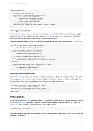 public void setUp() {
...
// Launch a simple calculator app
Context context = getInstrumentation().getContext();
Intent intent = context.getPackageManager()
.getLaunchIntentForPackage(CALC_PACKAGE);
intent.addFlags(Intent.FLAG_ACTIVITY_CLEAR_TASK);
// Clear out any previous instances
context.startActivity(intent);
mDevice.wait(Until.hasObject(By.pkg(CALC_PACKAGE).depth(0)), TIMEOUT);
}
Performing actions on collections
Use the UiCollection class if you want to simulate user interactions on a collection of UI elements (for example, song titles
or emails in a list). To create a UiCollection object, specify a UiSelector that searches for a UI container or a wrapper of
other child UI elements, such as a layout group that contains child UI elements.
The following shows how a test can use a UiCollection to represent a video album that is displayed within a FrameLayout:
UiCollection videos = new UiCollection(new UiSelector()
.className("android.widget.FrameLayout"));
// Retrieve the number of videos in this collection:
int count = videos.getChildCount(new UiSelector()
.className("android.widget.LinearLayout"));
// Find a specific video and simulate a user-click on it
UiObject video = videos.getChildByText(new UiSelector()
.className("android.widget.LinearLayout"), "Cute Baby Laughing");
video.click();
// Simulate selecting a checkbox that is associated with the video
UiObject checkBox = video.getChild(new UiSelector()
.className("android.widget.Checkbox"));
if(!checkBox.isSelected()) checkbox.click();
Performing actions on scrollable views
Use the UiScrollable class to simulate vertical or horizontal scrolling across a display. This technique is helpful when a UI
element is positioned off-screen and you need to scroll to bring it into view. For example, the following code snippet shows
how to simulate scrolling down the Settings menu and clicking on the About phone option:
UiScrollable settingsItem = new UiScrollable(new UiSelector()
.className("android.widget.ListView"));
UiObject about = settingsItem.getChildByText(new UiSelector()
.className("android.widget.LinearLayout"), "About phone");
about.click();
Verifying results
You can use standard JUnit Assert methods to test that UI components in the app return the expected results. For example,
you can use assertFalse() to assert that a condition is false in order to test if the condition truly is false as a result. Use
assertEquals() to test if a floating point number result is equal to the assertion:
assertEquals("5", result.getText());
The following shows how your test can locate several buttons in a calculator app, click on them in order, then verify that the
correct result is displayed:
6.1: Testing the User Interface
278
 