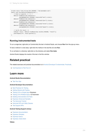 private static final String CALC_PACKAGE = "com.myexample.calc";
public void testTwoPlusThreeEqualsFive() {
// Enter an equation: 2 + 3 = ?
mDevice.findObject(new UiSelector()
.packageName(CALC_PACKAGE).resourceId("two")).click();
mDevice.findObject(new UiSelector()
.packageName(CALC_PACKAGE).resourceId("plus")).click();
mDevice.findObject(new UiSelector()
.packageName(CALC_PACKAGE).resourceId("three")).click();
mDevice.findObject(new UiSelector()
.packageName(CALC_PACKAGE).resourceId("equals")).click();
// Verify the result = 5
UiObject result = mDevice.findObject(By.res(CALC_PACKAGE, "result"));
assertEquals("5", result.getText());
}
Running instrumented tests
To run a single test, right-click (or Control-click) the test in Android Studio, and choose Run from the pop-up menu.
To test a method in a test class, right-click the method in the test file and click Run.
To run all tests in a directory, right-click on the directory and select Run tests.
Android Studio displays the results of the test in the Run window.
Related practical
The related exercises and practical documentation is in Android Developer Fundamentals: Practicals.
Use Espresso to Test Your UI
Learn more
Android Studio Documentation:
Test Your App
Android Developer Documentation:
Best Practices for Testing
Getting Started with Testing
Testing UI for a Single App—Espresso
Testing UI for Multiple Apps—UI Automator
Building Instrumented Unit Tests
Espresso Advanced Samples
The Hamcrest Tutorial
Hamcrest API and Utility Classes
Test Support APIs
Android Testing Support Library:
Espresso documentation
Espresso Samples
Espresso basics
Espresso cheat sheet
Videos
6.1: Testing the User Interface
279
 