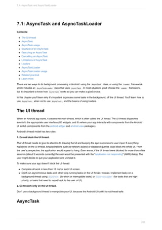 7.1: AsyncTask and AsyncTaskLoader
Contents:
The UI thread
AsyncTask
AsyncTask usage
Example of an AsyncTask
Executing an AsyncTask
Cancelling an AsyncTask
Limitations of AsyncTask
Loaders
AsyncTaskLoader
AsyncTaskLoader usage
Related practical
Learn more
There are two ways to do background processing in Android: using the AsyncTask class, or using the Loader framework,
which includes an AsyncTaskLoader class that uses AsyncTask . In most situations you'll choose the Loader framework,
but it's important to know how AsyncTask works so you can make a good choice.
In this chapter you'll learn why it's important to process some tasks in the background, off the UI thread. You'll learn how to
use AsyncTask , when not to use AsyncTask , and the basics of using loaders.
The UI thread
When an Android app starts, it creates the main thread, which is often called the UI thread. The UI thread dispatches
events to the appropriate user interface (UI) widgets, and it's where your app interacts with components from the Android
UI toolkit (components from the android.widget and android.view packages).
Android's thread model has two rules:
1. Do not block the UI thread.
The UI thread needs to give its attention to drawing the UI and keeping the app responsive to user input. If everything
happened on the UI thread, long operations such as network access or database queries could block the whole UI. From
the user's perspective, the application would appear to hang. Even worse, if the UI thread were blocked for more than a few
seconds (about 5 seconds currently) the user would be presented with the "application not responding" (ANR) dialog. The
user might decide to quit your application and uninstall it.
To make sure your app doesn't block the UI thread:
Complete all work in less than 16 ms for each UI screen.
Don't run asynchronous tasks and other long-running tasks on the UI thread. Instead, implement tasks on a
background thread using AsyncTask (for short or interruptible tasks) or AsyncTaskLoader (for tasks that are high-
priority, or tasks that need to report back to the user or UI).
2. Do UI work only on the UI thread.
Don't use a background thread to manipulate your UI, because the Android UI toolkit is not thread-safe.
AsyncTask
7.1: AsyncTask and AsyncTaskLoader
281
 