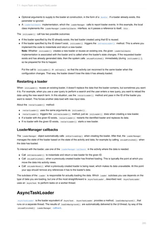 Optional arguments to supply to the loader at construction, in the form of a Bundle . If a loader already exists, this
parameter is ignored.
A LoaderCallbacks implementation, which the LoaderManager calls to report loader events. In this example, the local
class implements the LoaderManager.LoaderCallbacks interface, so it passes a reference to itself, this .
The initLoader() call has two possible outcomes:
If the loader specified by the ID already exists, the last loader created using that ID is reused.
If the loader specified by the ID doesn't exist, initLoader() triggers the onCreateLoader() method. This is where you
implement the code to instantiate and return a new loader.
Note: Whether initLoader() creates a new loader or reuses an existing one, the given LoaderCallbacks
implementation is associated with the loader and is called when the loader's state changes. If the requested loader
exists and has already generated data, then the system calls onLoadFinished() immediately (during initLoader() ),
so be prepared for this to happen.
Put the call to initLoader() in onCreate() so that the activity can reconnect to the same loader when the
configuration changes. That way, the loader doesn't lose the data it has already loaded.
Restarting a loader
When initLoader() reuses an existing loader, it doesn't replace the data that the loader contains, but sometimes you want
it to. For example, when you use a user query to perform a search and the user enters a new query, you want to reload the
data using the new search term. In this situation, use the restartLoader() method and pass in the ID of the loader you
want to restart. This forces another data load with new input data.
About the restartLoader() method:
restartLoader() uses the same arguments as initLoader() .
restartLoader() triggers the onCreateLoader() method, just as initLoader() does when creating a new loader.
If a loader with the given ID exists, restartLoader() restarts the identified loader and replaces its data.
If no loader with the given ID exists, restartLoader() starts a new loader.
LoaderManager callbacks
The LoaderManager object automatically calls onStartLoading() when creating the loader. After that, the LoaderManager
manages the state of the loader based on the state of the activity and data, for example by calling onLoadFinished() when
the data has loaded.
To interact with the loader, use one of the LoaderManager callbacks in the activity where the data is needed:
Call onCreateLoader() to instantiate and return a new loader for the given ID.
Call onLoadFinished() when a previously created loader has finished loading. This is typically the point at which you
move the data into activity views.
Call onLoaderReset() when a previously created loader is being reset, which makes its data unavailable. At this point
your app should remove any references it has to the loader's data.
The subclass of the Loader is responsible for actually loading the data. Which Loader subclass you use depends on the
type of data you are loading, but one of the most straightforward is AsyncTaskLoader , described next. AsyncTaskLoader
uses an AsyncTask to perform tasks on a worker thread.
AsyncTaskLoader
AsyncTaskLoader is the loader equivalent of AsyncTask . AsyncTaskLoader provides a method, loadInBackground() , that
runs on a separate thread. The results of loadInBackground() are automatically delivered to the UI thread, by way of the
onLoadFinished() LoaderManager callback.
7.1: AsyncTask and AsyncTaskLoader
285
 