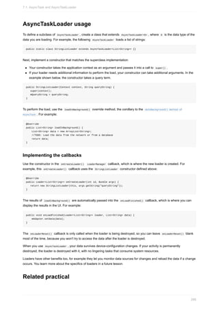 AsyncTaskLoader usage
To define a subclass of AsyncTaskLoader , create a class that extends AsyncTaskLoader<D> , where D is the data type of the
data you are loading. For example, the following AsyncTaskLoader loads a list of strings:
public static class StringListLoader extends AsyncTaskLoader<List<String>> {}
Next, implement a constructor that matches the superclass implementation:
Your constructor takes the application context as an argument and passes it into a call to super() .
If your loader needs additional information to perform the load, your constructor can take additional arguments. In the
example shown below, the constructor takes a query term.
public StringListLoader(Context context, String queryString) {
super(context);
mQueryString = queryString;
}
To perform the load, use the loadInBackground() override method, the corollary to the doInBackground() method of
AsyncTask . For example:
@Override
public List<String> loadInBackground() {
List<String> data = new ArrayList<String>;
//TODO: Load the data from the network or from a database
return data;
}
Implementing the callbacks
Use the constructor in the onCreateLoader() LoaderManager callback, which is where the new loader is created. For
example, this onCreateLoader() callback uses the StringListLoader constructor defined above:
@Override
public Loader<List<String>> onCreateLoader(int id, Bundle args) {
return new StringListLoader(this, args.getString("queryString"));
}
The results of loadInBackground() are automatically passed into the onLoadFinished() callback, which is where you can
display the results in the UI. For example:
public void onLoadFinished(Loader<List<String>> loader, List<String> data) {
mAdapter.setData(data);
}
The onLoaderReset() callback is only called when the loader is being destroyed, so you can leave onLoaderReset() blank
most of the time, because you won't try to access the data after the loader is destroyed.
When you use AsyncTaskLoader , your data survives device-configuration changes. If your activity is permanently
destroyed, the loader is destroyed with it, with no lingering tasks that consume system resources.
Loaders have other benefits too, for example they let you monitor data sources for changes and reload the data if a change
occurs. You learn more about the specifics of loaders in a future lesson.
Related practical
7.1: AsyncTask and AsyncTaskLoader
286
 