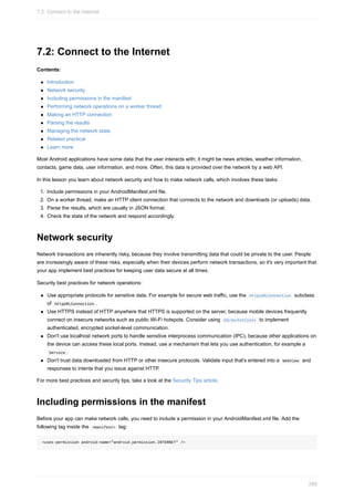 7.2: Connect to the Internet
Contents:
Introduction
Network security
Including permissions in the manifest
Performing network operations on a worker thread
Making an HTTP connection
Parsing the results
Managing the network state
Related practical
Learn more
Most Android applications have some data that the user interacts with; it might be news articles, weather information,
contacts, game data, user information, and more. Often, this data is provided over the network by a web API.
In this lesson you learn about network security and how to make network calls, which involves these tasks:
1. Include permissions in your AndroidManifest.xml file.
2. On a worker thread, make an HTTP client connection that connects to the network and downloads (or uploads) data.
3. Parse the results, which are usually in JSON format.
4. Check the state of the network and respond accordingly.
Network security
Network transactions are inherently risky, because they involve transmitting data that could be private to the user. People
are increasingly aware of these risks, especially when their devices perform network transactions, so it's very important that
your app implement best practices for keeping user data secure at all times.
Security best practices for network operations:
Use appropriate protocols for sensitive data. For example for secure web traffic, use the HttpsURLConnection subclass
of HttpURLConnection .
Use HTTPS instead of HTTP anywhere that HTTPS is supported on the server, because mobile devices frequently
connect on insecure networks such as public Wi-Fi hotspots. Consider using SSLSocketClass to implement
authenticated, encrypted socket-level communication.
Don't use localhost network ports to handle sensitive interprocess communication (IPC), because other applications on
the device can access these local ports. Instead, use a mechanism that lets you use authentication, for example a
Service .
Don't trust data downloaded from HTTP or other insecure protocols. Validate input that's entered into a WebView and
responses to intents that you issue against HTTP.
For more best practices and security tips, take a look at the Security Tips article.
Including permissions in the manifest
Before your app can make network calls, you need to include a permission in your AndroidManifest.xml file. Add the
following tag inside the <manifest> tag:
<uses-permission android:name="android.permission.INTERNET" />
7.2: Connect to the Internet
288
 