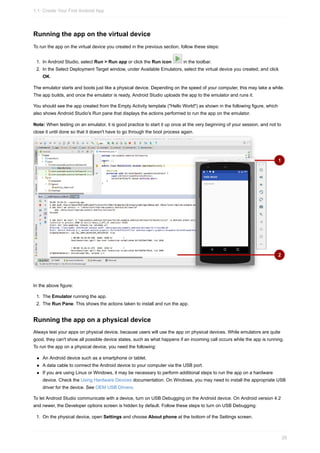Running the app on the virtual device
To run the app on the virtual device you created in the previous section, follow these steps:
1. In Android Studio, select Run > Run app or click the Run icon in the toolbar.
2. In the Select Deployment Target window, under Available Emulators, select the virtual device you created, and click
OK.
The emulator starts and boots just like a physical device. Depending on the speed of your computer, this may take a while.
The app builds, and once the emulator is ready, Android Studio uploads the app to the emulator and runs it.
You should see the app created from the Empty Activity template ("Hello World") as shown in the following figure, which
also shows Android Studio's Run pane that displays the actions performed to run the app on the emulator.
Note: When testing on an emulator, it is good practice to start it up once at the very beginning of your session, and not to
close it until done so that it doesn't have to go through the boot process again.
In the above figure:
1. The Emulator running the app.
2. The Run Pane. This shows the actions taken to install and run the app.
Running the app on a physical device
Always test your apps on physical device, because users will use the app on physical devices. While emulators are quite
good, they can't show all possible device states, such as what happens if an incoming call occurs while the app is running.
To run the app on a physical device, you need the following:
An Android device such as a smartphone or tablet.
A data cable to connect the Android device to your computer via the USB port.
If you are using Linux or Windows, it may be necessary to perform additional steps to run the app on a hardware
device. Check the Using Hardware Devices documentation. On Windows, you may need to install the appropriate USB
driver for the device. See OEM USB Drivers.
To let Android Studio communicate with a device, turn on USB Debugging on the Android device. On Android version 4.2
and newer, the Developer options screen is hidden by default. Follow these steps to turn on USB Debugging:
1. On the physical device, open Settings and choose About phone at the bottom of the Settings screen.
1.1: Create Your First Android App
29
 