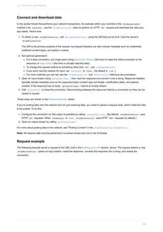 Connect and download data
In the worker thread that performs your network transactions, for example within your override of the doInBackground()
method in an AsyncTask , use the HttpURLConnection class to perform an HTTP GET request and download the data your
app needs. Here's how:
1. To obtain a new HttpURLConnection , call URL.openConnection() using the URI that you've built. Cast the result to
HttpURLConnection .
The URI is the primary property of the request, but request headers can also include metadata such as credentials,
preferred content types, and session cookies.
2. Set optional parameters:
For a slow connection, you might want a long connection timeout (the time to make the initial connection to the
resource) or read timeout (the time to actually read the data).
To change the request method to something other than GET , use setRequestMethod() .
If you won't use the network for input, set setDoInput to false . (Its default is true .)
For more methods you can set, see the HttpURLConnection and URLConnection reference documentation.
3. Open an input stream using getInputStream() , then read the response and convert it into a string. Response headers
typically include metadata such as the response body's content type and length, modification dates, and session
cookies. If the response has no body, getInputStream() returns an empty stream.
4. Call disconnect() to close the connection. Disconnecting releases the resources held by a connection so they can be
closed or reused.
These steps are shown in the Request example, below.
If you're posting data over the network and not just receiving data, you need to upload a request body, which holds the data
to be posted. To do this:
1. Configure the connection so that output is possible by calling setDoOutput(true) . (By default, HttpURLConnection uses
HTTP GET requests. When setDoOutput is true , HttpURLConnection uses HTTP POST requests by default.)
2. Open an output stream by calling getOutputStream() .
For more about posting data to the network, see "Posting Content" in the HttpURLConnection documentation .
Note: All network calls must be performed in a worker thread and not on the UI thread.
Request example
The following example sends a request to the URL built in the Building your URI section, above. The request obtains a new
HttpURLConnection , opens an input stream, reads the response, converts the response into a string, and closes the
connection.
7.2: Connect to the Internet
290
 