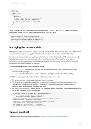 {"menu": {
"id": "file",
"value": "File",
"popup": {
"menuitem": [
{"value": "New", "onclick": "CreateNewDoc()"},
{"value": "Open", "onclick": "OpenDoc()"},
{"value": "Close", "onclick": "CloseDoc()"}
]
}
}
To find the value of an item in the response, use methods from the JSONObject and JSONArray classes. For example,
here's how to find the "onclick" value of the third item in the "menuitem" array:
JSONObject data = new JSONObject(responseString);
JSONArray menuItemArray = data.getJSONArray("menuitem");
JSONObject thirdItem = menuItemArray.getJSONObject(2);
String onClick = thirdItem.getString("onclick");
Managing the network state
Making network calls can be expensive and slow, especially if the device has little connectivity. Being aware of the network
connection state can prevent your app from attempting to make network calls when the network isn't available.
Sometimes it's also important for your app to know what kind of connectivity the device has: Wi-Fi networks are typically
faster than data networks, and data networks are often metered and expensive. To control when certain tasks are
performed, monitor the network state and respond appropriately. For example, you may want to wait until the device is
connected to Wi-Fi to perform a large file download.
To check the network connection, use the following classes:
ConnectivityManager answers queries about the state of network connectivity. It also notifies applications when
network connectivity changes.
NetworkInfo describes the status of a network interface of a given type (currently either mobile or Wi-Fi).
The following code snippet tests whether Wi-Fi and mobile are connected. In the code:
The getSystemService method gets an instance of ConnectivityManager .
The getNetworkInfo method gets the status of the device's Wi-Fi connection, then its mobile connection. The
getNetworkInfo method returns a NetworkInfo object, which contains information about the given network's
connection status (whether it's idle, connecting, and so on).
The networkInfo.isConnected() method returns true if the given network is connected. If the network is connected, it
can be used to establish sockets and pass data.
private static final String DEBUG_TAG = "NetworkStatusExample";
ConnectivityManager connMgr = (ConnectivityManager)
getSystemService(Context.CONNECTIVITY_SERVICE);
NetworkInfo networkInfo = connMgr.getNetworkInfo(ConnectivityManager.TYPE_WIFI);
boolean isWifiConn = networkInfo.isConnected();
networkInfo = connMgr.getNetworkInfo(ConnectivityManager.TYPE_MOBILE);
boolean isMobileConn = networkInfo.isConnected();
Log.d(DEBUG_TAG, "Wifi connected: " + isWifiConn);
Log.d(DEBUG_TAG, "Mobile connected: " + isMobileConn);
Related practical
The related exercises and practical documentation is in Android Developer Fundamentals: Practicals.
7.2: Connect to the Internet
292
 