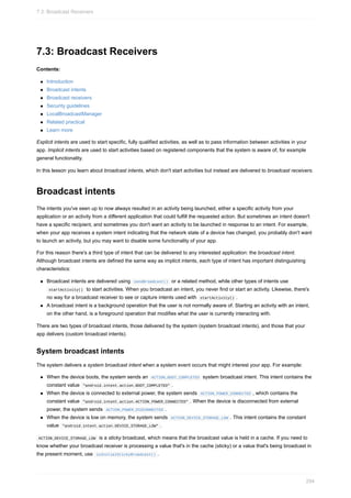7.3: Broadcast Receivers
Contents:
Introduction
Broadcast intents
Broadcast receivers
Security guidelines
LocalBroadcastManager
Related practical
Learn more
Explicit intents are used to start specific, fully qualified activities, as well as to pass information between activities in your
app. Implicit intents are used to start activities based on registered components that the system is aware of, for example
general functionality.
In this lesson you learn about broadcast intents, which don't start activities but instead are delivered to broadcast receivers.
Broadcast intents
The intents you've seen up to now always resulted in an activity being launched, either a specific activity from your
application or an activity from a different application that could fulfill the requested action. But sometimes an intent doesn't
have a specific recipient, and sometimes you don't want an activity to be launched in response to an intent. For example,
when your app receives a system intent indicating that the network state of a device has changed, you probably don't want
to launch an activity, but you may want to disable some functionality of your app.
For this reason there's a third type of intent that can be delivered to any interested application: the broadcast intent.
Although broadcast intents are defined the same way as implicit intents, each type of intent has important distinguishing
characteristics:
Broadcast intents are delivered using sendBroadcast() or a related method, while other types of intents use
startActivity() to start activities. When you broadcast an intent, you never find or start an activity. Likewise, there's
no way for a broadcast receiver to see or capture intents used with startActivity() .
A broadcast intent is a background operation that the user is not normally aware of. Starting an activity with an intent,
on the other hand, is a foreground operation that modifies what the user is currently interacting with.
There are two types of broadcast intents, those delivered by the system (system broadcast intents), and those that your
app delivers (custom broadcast intents).
System broadcast intents
The system delivers a system broadcast intent when a system event occurs that might interest your app. For example:
When the device boots, the system sends an ACTION_BOOT_COMPLETED system broadcast intent. This intent contains the
constant value "android.intent.action.BOOT_COMPLETED" .
When the device is connected to external power, the system sends ACTION_POWER_CONNECTED , which contains the
constant value "android.intent.action.ACTION_POWER_CONNECTED" . When the device is disconnected from external
power, the system sends ACTION_POWER_DISCONNECTED .
When the device is low on memory, the system sends ACTION_DEVICE_STORAGE_LOW . This intent contains the constant
value "android.intent.action.DEVICE_STORAGE_LOW" .
ACTION_DEVICE_STORAGE_LOW is a sticky broadcast, which means that the broadcast value is held in a cache. If you need to
know whether your broadcast receiver is processing a value that's in the cache (sticky) or a value that's being broadcast in
the present moment, use isInitialStickyBroadcast() .
7.3: Broadcast Receivers
294
 