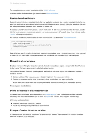 For more about common system broadcasts, visit the Intent reference.
To receive system broadcast intents, you need to create a broadcast receiver.
Custom broadcast intents
Custom broadcast intents are broadcast intents that your application sends out. Use a custom broadcast intent when you
want your app to take an action without launching an activity, for example when you want to let other apps know that data
has been downloaded to the device and is available for them to use.
To create a custom broadcast intent, create a custom intent action. To deliver a custom broadcast to other apps, pass the
intent to sendBroadcast() , sendOrderedBroadcast() , or sendStickyBroadcast() . (For details about these methods, see the
Context reference documentation.)
For example, the following method creates an intent and broadcasts it to all interested broadcast receivers:
public void sendBroadcastIntent() {
Intent intent = new Intent();
intent.setAction("com.example.myproject.ACTION_SHOW_TOAST");
sendBroadcast(intent);
}
Note: When you specify the action for the intent, use your unique package name ( com.example.myproject in the example)
to make sure your intent doesn't conflict with an intent that is broadcast from a different app or from the system.
Broadcast receivers
Broadcast intents aren't targeted at specific recipients. Instead, interested apps register a component to "listen" for these
kind of intents. This listening component is called a broadcast receiver.
Use broadcast receivers to respond to messages that are broadcast from other apps or from the system. To create a
broadcast receiver:
1. Define a subclass of the BroadcastReceiver class and implement the onReceive() method.
2. Register the broadcast receiver either dynamically in Java, or statically in your app's manifest file.
As part of this step, use an intent filter to specify which kinds of broadcast intents you're interested in receiving.
These steps are described below.
Define a subclass of BroadcastReceiver
To create a broadcast receiver, define a subclass of the BroadcastReceiver class. This subclass is where intents are
delivered (if they match the intent filters you set when you register the subclass, which happens in a later step).
Within your subclass definition:
Implement the required onReceive() method.
Include any other logic that your broadcast receiver needs.
Example: Create a broadcast receiver
In this example, the AlarmReceiver subclass of BroadcastReceiver shows a Toast message if the incoming broadcast
intent has the action ACTION_SHOW_TOAST :
7.3: Broadcast Receivers
295
 