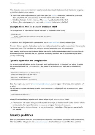 When the system receives an implicit intent to start an activity, it searches for the best activity for the intent by comparing it
to intent filters, based on three aspects:
Action: Does the action specified in the intent match one of the <action> names listed in the filter? In the example
above, only intents with ACTION_SHOW_TOAST in the name of their action match the filter.
Data: Does the data in the intent match one of the <data> types that are listed in the filter?
Category: Does every category in the intent match a <category> that's named in the filter?
Example: Intent filter for a system broadcast intent
This example shows an intent filter for a receiver that listens for the device to finish booting:
<intent-filter>
<action android:name="android.intent.action.BOOT_COMPLETED"/>
</intent-filter>
To learn more about using intent filters to select intents, see the Intent Resolution section of the intent guide.
If no intent filters are specified, the broadcast receiver can only be activated with an explicit broadcast intent that names the
component by name. (This is similar to how you launch activities by their class name with explicit intents.)
If you use static registration for your broadcast receiver, the Android system creates a new process to run your broadcast
receiver if no processes associated with your application are running. This means that the receiver will respond, even if
your app is not running.
Dynamic registration and unregistration
You can also register a broadcast receiver dynamically, which ties its operation to the lifecycle of your activity. To register
your receiver dynamically, call registerReceiver() and pass in the BroadcastReceiver object and an intent filter. For
example:
IntentFilter intentFilter = new IntentFilter();
intentFilter.addAction(ACTION_SHOW_TOAST);
mReceiver = new AlarmReceiver();
registerReceiver(mReceiver, intentFilter);
Note: If you register your receiver to receive only local broadcasts, you must register it dynamically; static registration isn't
an option.
You also need to unregister the receiver by calling unregisterReceiver() and passing in your BroadcastReceiver object.
For example:
unregisterReceiver(mReceiver);
Where you call these methods depends on the desired lifecycle of your BroadcastReceiver object:
If the receiver is only needed when your activity is visible (for example, to disable a network function when the network
is not available), then register the receiver in onResume() . Unregister the receiver in onPause() .
You can also use the onStart() / onStop() or onCreate()/onDestoy() method pairs, if they are more appropriate for
your use case.
Security guidelines
When you use broadcast intents and broadcast receivers, information is sent between applications, which creates security
risks. To avoid these risks, you can use LocalBroadcastManager (described below), or you can follow these guidelines:
7.3: Broadcast Receivers
297
 