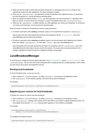 Make sure that the names of intent actions and other strings are in a namespace that you own, or else you may
inadvertently conflict with other applications. The intent namespace is global.
When you use registerReceiver() , any application can send broadcasts to that registered receiver. To control who
can send broadcasts to it, use the permissions described below.
When you register a broadcast receiver statically, any other application can send broadcasts to it, regardless of the
filters you specify. To prevent others from sending to it, make it unavailable to them with android:exported="false" .
When you use sendBroadcast() or related methods, any other application can receive your broadcasts. To control who
can receive such broadcasts, use the permissions described below.
Either the sender or receiver of a broadcast can enforce access permissions:
To enforce a permission when sending a broadcast, supply a non-null permission argument to sendBroadcast() .
Only receivers who have been granted this permission (by requesting it with the <uses-permission> tag in their
AndroidManifest.xml) can receive the broadcast.
To enforce a permission when receiving a broadcast, supply a non-null permission when registering your receiver
either when calling registerReceiver() or in the static <receiver> tag in your AndroidManifest.xml.
Only broadcasters who have been granted this permission (by requesting it with the <uses-permission> tag in their
AndroidManifest.xml) will be able to send an intent to the receiver. The receiver has to request permission in the
manifest, regardless of whether the sender is registered statically or dynamically.
LocalBroadcastManager
To avoid having to manage the security aspects described in the Security guidelines, use the LocalBroadcastManager class.
LocalBroadcastManager lets you send and receive broadcasts within a single process and a single application, which means
you don't have to worry about cross-application security.
Sending local broadcasts
To send a broadcast using LocalBroadcastManager :
1. Get an instance of LocalBroadcastManager by calling getInstance() and passing in the application context.
2. Call sendBroadcast() on the instance, passing in the intent that you want to broadcast.
For example:
LocalBroadcastManager.getInstance(this).sendBroadcast(customBroadcastIntent);
Registering your receiver for local broadcasts
To register your receiver to receive only local broadcasts:
1. Get an instance of LocalBroadcastManager by calling getInstance() and passing in the application context.
2. Call registerReceiver() , passing in the receiver and an intent filter as you would for a regular broadcast receiver. You
must register local receivers dynamically, because static registration in the manifest is unavailable.
For example:
LocalBroadcastManager.getInstance(this).registerReceiver
(mReceiver, new IntentFilter(CustomReceiver.ACTION_CUSTOM_BROADCAST));
To unregister the broadcast receiver:
LocalBroadcastManager.getInstance(this).unregisterReceiver(mReceiver);
7.3: Broadcast Receivers
298
 