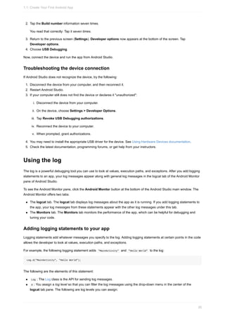 2. Tap the Build number information seven times.
You read that correctly: Tap it seven times.
3. Return to the previous screen (Settings). Developer options now appears at the bottom of the screen. Tap
Developer options.
4. Choose USB Debugging.
Now, connect the device and run the app from Android Studio.
Troubleshooting the device connection
If Android Studio does not recognize the device, try the following:
1. Disconnect the device from your computer, and then reconnect it.
2. Restart Android Studio.
3. If your computer still does not find the device or declares it "unauthorized":
i. Disconnect the device from your computer.
ii. On the device, choose Settings > Developer Options.
iii. Tap Revoke USB Debugging authorizations.
iv. Reconnect the device to your computer.
v. When prompted, grant authorizations.
4. You may need to install the appropriate USB driver for the device. See Using Hardware Devices documentation.
5. Check the latest documentation, programming forums, or get help from your instructors.
Using the log
The log is a powerful debugging tool you can use to look at values, execution paths, and exceptions. After you add logging
statements to an app, your log messages appear along with general log messages in the logcat tab of the Android Monitor
pane of Android Studio.
To see the Android Monitor pane, click the Android Monitor button at the bottom of the Android Studio main window. The
Android Monitor offers two tabs:
The logcat tab. The logcat tab displays log messages about the app as it is running. If you add logging statements to
the app, your log messages from these statements appear with the other log messages under this tab.
The Monitors tab. The Monitors tab monitors the performance of the app, which can be helpful for debugging and
tuning your code.
Adding logging statements to your app
Logging statements add whatever messages you specify to the log. Adding logging statements at certain points in the code
allows the developer to look at values, execution paths, and exceptions.
For example, the following logging statement adds "MainActivity" and "Hello World" to the log:
Log.d("MainActivity", "Hello World");
The following are the elements of this statement:
Log : The Log class is the API for sending log messages.
d : You assign a log level so that you can filter the log messages using the drop-down menu in the center of the
logcat tab pane. The following are log levels you can assign:
1.1: Create Your First Android App
30
 