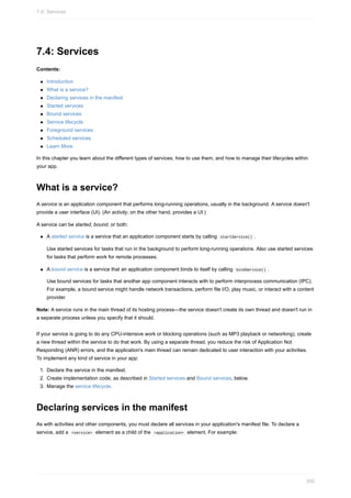 7.4: Services
Contents:
Introduction
What is a service?
Declaring services in the manifest
Started services
Bound services
Service lifecycle
Foreground services
Scheduled services
Learn More
In this chapter you learn about the different types of services, how to use them, and how to manage their lifecycles within
your app.
What is a service?
A service is an application component that performs long-running operations, usually in the background. A service doesn't
provide a user interface (UI). (An activity, on the other hand, provides a UI.)
A service can be started, bound, or both:
A started service is a service that an application component starts by calling startService() .
Use started services for tasks that run in the background to perform long-running operations. Also use started services
for tasks that perform work for remote processes.
A bound service is a service that an application component binds to itself by calling bindService() .
Use bound services for tasks that another app component interacts with to perform interprocess communication (IPC).
For example, a bound service might handle network transactions, perform file I/O, play music, or interact with a content
provider.
Note: A service runs in the main thread of its hosting process—the service doesn't create its own thread and doesn't run in
a separate process unless you specify that it should.
If your service is going to do any CPU-intensive work or blocking operations (such as MP3 playback or networking), create
a new thread within the service to do that work. By using a separate thread, you reduce the risk of Application Not
Responding (ANR) errors, and the application's main thread can remain dedicated to user interaction with your activities.
To implement any kind of service in your app:
1. Declare the service in the manifest.
2. Create implementation code, as described in Started services and Bound services, below.
3. Manage the service lifecycle.
Declaring services in the manifest
As with activities and other components, you must declare all services in your application's manifest file. To declare a
service, add a <service> element as a child of the <application> element. For example:
7.4: Services
300
 