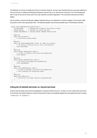 The lifecycle of a service is simpler than that of an activity. However, it's even more important that you pay close attention to
how your service is created and destroyed. Because a service has no UI, services can continue to run in the background
with no way for the user to know, even if the user switches to another application. This consumes resources and drains
battery.
Like an activity, a service has lifecycle callback methods that you can implement to monitor changes in the service's state
and perform work at the appropriate times. The following skeleton service demonstrates each of the lifecycle methods:
public class ExampleService extends Service {
int mStartMode; // indicates how to behave if the service is killed
IBinder mBinder; // interface for clients that bind
boolean mAllowRebind; // indicates whether onRebind should be used
@Override
public void onCreate() {
// The service is being created
}
@Override
public int onStartCommand(Intent intent, int flags, int startId) {
// The service is starting, due to a call to startService()
return mStartMode;
}
@Override
public IBinder onBind(Intent intent) {
// A client is binding to the service with bindService()
return mBinder;
}
@Override
public boolean onUnbind(Intent intent) {
// All clients have unbound with unbindService()
return mAllowRebind;
}
@Override
public void onRebind(Intent intent) {
// A client is binding to the service with bindService(),
// after onUnbind() has already been called
}
@Override
public void onDestroy() {
// The service is no longer used and is being destroyed
}
}
Lifecycle of started services vs. bound services
A bound service exists only to serve the application component that's bound to it, so when no more components are bound
to the service, the system destroys it. Bound services don't need to be explicitly stopped the way started services do (using
stopService() or stopSelf() ).
7.4: Services
303
 