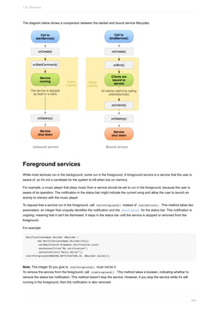 The diagram below shows a comparison between the started and bound service lifecycles.
Foreground services
While most services run in the background, some run in the foreground. A foreground service is a service that the user is
aware of, so it's not a candidate for the system to kill when low on memory.
For example, a music player that plays music from a service should be set to run in the foreground, because the user is
aware of its operation. The notification in the status bar might indicate the current song and allow the user to launch an
activity to interact with the music player.
To request that a service run in the foreground, call startForeground() instead of startService() . This method takes two
parameters: an integer that uniquely identifies the notification and the Notification for the status bar. This notification is
ongoing, meaning that it can't be dismissed. It stays in the status bar until the service is stopped or removed from the
foreground.
For example:
NotificationCompat.Builder mBuilder =
new NotificationCompat.Builder(this)
.setSmallIcon(R.drawable.notification_icon)
.setContentTitle("My notification")
.setContentText("Hello World!");
startForeground(ONGOING_NOTIFICATION_ID, mBuilder.build());
Note: The integer ID you give to startForeground() must not be 0.
To remove the service from the foreground, call stopForeground() . This method takes a boolean, indicating whether to
remove the status bar notification. This method doesn't stop the service. However, if you stop the service while it's still
running in the foreground, then the notification is also removed.
7.4: Services
304
 