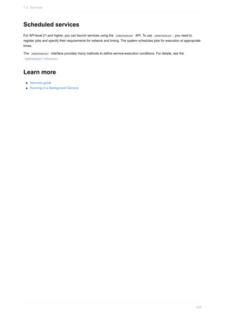Scheduled services
For API level 21 and higher, you can launch services using the JobScheduler API. To use JobScheduler , you need to
register jobs and specify their requirements for network and timing. The system schedules jobs for execution at appropriate
times.
The JobScheduler interface provides many methods to define service-execution conditions. For details, see the
JobScheduler reference .
Learn more
Services guide
Running in a Background Service
7.4: Services
305
 