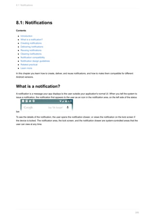 8.1: Notifications
Contents:
Introduction
What is a notification?
Creating notifications
Delivering notifications
Reusing notifications
Clearing notifications
Notification compatibility
Notification design guidelines
Related practical
Learn more
In this chapter you learn how to create, deliver, and reuse notifications, and how to make them compatible for different
Android versions.
What is a notification?
A notification is a message your app displays to the user outside your application's normal UI. When you tell the system to
issue a notification, the notification first appears to the user as an icon in the notification area, on the left side of the status
bar.
To see the details of the notification, the user opens the notification drawer, or views the notification on the lock screen if
the device is locked. The notification area, the lock screen, and the notification drawer are system-controlled areas that the
user can view at any time.
8.1: Notifications
306
 