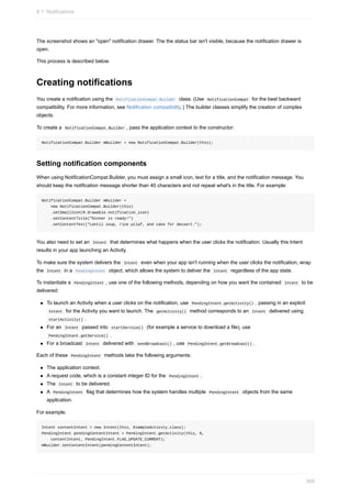 The screenshot shows an "open" notification drawer. The the status bar isn't visible, because the notification drawer is
open.
This process is described below.
Creating notifications
You create a notification using the NotificationCompat.Builder class. (Use NotificationCompat for the best backward
compatibility. For more information, see Notification compatibility.) The builder classes simplify the creation of complex
objects.
To create a NotificationCompat.Builder , pass the application context to the constructor:
NotificationCompat.Builder mBuilder = new NotificationCompat.Builder(this);
Setting notification components
When using NotificationCompat.Builder, you must assign a small icon, text for a title, and the notification message. You
should keep the notification message shorter than 40 characters and not repeat what's in the title. For example:
NotificationCompat.Builder mBuilder =
new NotificationCompat.Builder(this)
.setSmallIcon(R.drawable.notification_icon)
.setContentTitle("Dinner is ready!")
.setContentText("Lentil soup, rice pilaf, and cake for dessert.");
You also need to set an Intent that determines what happens when the user clicks the notification. Usually this Intent
results in your app launching an Activity.
To make sure the system delivers the Intent even when your app isn't running when the user clicks the notification, wrap
the Intent in a PendingIntent object, which allows the system to deliver the Intent regardless of the app state.
To instantiate a PendingIntent , use one of the following methods, depending on how you want the contained Intent to be
delivered:
To launch an Activity when a user clicks on the notification, use PendingIntent.getActivity() , passing in an explicit
Intent for the Activity you want to launch. The getActivity() method corresponds to an Intent delivered using
startActivity() .
For an Intent passed into startService() (for example a service to download a file), use
PendingIntent.getService() .
For a broadcast Intent delivered with sendBroadcast() , use PendingIntent.getBroadcast() .
Each of these PendingIntent methods take the following arguments:
The application context.
A request code, which is a constant integer ID for the PendingIntent .
The Intent to be delivered.
A PendingIntent flag that determines how the system handles multiple PendingIntent objects from the same
application.
For example:
Intent contentIntent = new Intent(this, ExampleActivity.class);
PendingIntent pendingContentIntent = PendingIntent.getActivity(this, 0,
contentIntent, PendingIntent.FLAG_UPDATE_CURRENT);
mBuilder.setContentIntent(pendingContentIntent);
8.1: Notifications
308
 