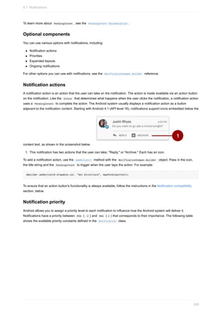 To learn more about PendingIntent , see the PendingIntent documentation .
Optional components
You can use various options with notifications, including:
Notification actions
Priorities
Expanded layouts
Ongoing notifications
For other options you can use with notifications, see the NotificationCompat.Builder reference.
Notification actions
A notification action is an action that the user can take on the notification. The action is made available via an action button
on the notification. Like the Intent that determines what happens when the user clicks the notification, a notification action
uses a PendingIntent to complete the action. The Android system usually displays a notification action as a button
adjacent to the notification content. Starting with Android 4.1 (API level 16), notifications support icons embedded below the
content text, as shown in the screenshot below.
1. This notification has two actions that the user can take, "Reply," or "Archive." Each has an icon.
To add a notification action, use the addAction() method with the NotificationCompat.Builder object. Pass in the icon,
the title string and the PendingIntent to trigger when the user taps the action. For example:
mBuilder.addAction(R.drawable.car, "Get Directions", mapPendingIntent);
To ensure that an action button's functionality is always available, follow the instructions in the Notification compatibility
section, below.
Notification priority
Android allows you to assign a priority level to each notification to influence how the Android system will deliver it.
Notifications have a priority between MIN ( -2 ) and MAX ( 2 ) that corresponds to their importance. The following table
shows the available priority constants defined in the Notification class.
8.1: Notifications
309
 