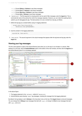 d : Choose Debug or Verbose to see these messages.
e : Choose Error or Verbose to see these messages.
w : Choose Warning or Verbose to see these messages.
i : Choose Info or Verbose to see these messages.
"MainActivity" : The first argument is a log tag which can be used to filter messages under the logcat tab. This is
commonly the name of the activity from which the message originates. However, you can make this anything that is
useful to you for debugging the app. The best practice is to use a constant as a log tag, as follows:
1. Define the log tag as a constant before using it in logging statement:
private static final String LOG_TAG =
MainActivity.class.getSimpleName();
2. Use the constant in the logging statements:
Log.d(LOG_TAG, "Hello World");
3. "Hello World" : The second argument is the actual message that appears after the log level and log tag under the
logcat tab.
Viewing your log messages
The Run pane appears in place of the Android Monitor pane when you run the app on an emulator or a device. After
starting to run the app, click the Android Monitor button at the bottom of the main window, and then click the logcat tab in
the Android Monitor pane if it is not already selected.
In the above figure:
1. The logging statement in the onCreate() method of MainActivity .
2. Android Monitor pane showing logcat log messages, including the message from the logging statement.
By default, the log display is set to Verbose in the drop-down menu at the top of the logcat display to show all messages.
You can change this to Debug to see messages that start with Log.d , or change it to Error to see messages that start
with Log.e , and so on.
1.1: Create Your First Android App
31
 