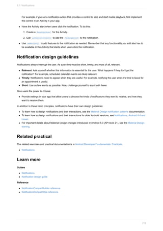 For example, if you set a notification action that provides a control to stop and start media playback, first implement
this control in an Activity in your app.
Have the Activity start when users click the notification. To do this:
1. Create a PendingIntent for the Activity.
2. Call setContentIntent() to add the PendingIntent to the notification.
Use addAction() to add features to the notification as needed. Remember that any functionality you add also has to
be available in the Activity that starts when users click the notification.
Notification design guidelines
Notifications always interrupt the user. As such they must be short, timely, and most of all, relevant.
Relevant: Ask yourself whether this information is essential for the user. What happens if they don't get the
notification? For example, scheduled calendar events are likely relevant.
Timely: Notifications need to appear when they are useful. For example, notifying the user when it's time to leave for
an appointment is useful.
Short: Use as few words as possible. Now, challenge yourself to say it with fewer.
Give users the power to choose:
Provide settings in your app that allow users to choose the kinds of notifications they want to receive, and how they
want to receive them.
In addition to these basic principles, notifications have their own design guidelines:
To learn how to design notifications and their interactions, see the Material Design notification patterns documentation.
To learn how to design notifications and their interactions for older Android versions, see Notifications, Android 4.4 and
Lower.
For important details about Material Design changes introduced in Android 5.0 (API level 21), see the Material Design
training.
Related practical
The related exercises and practical documentation is in Android Developer Fundamentals: Practicals.
Notifications
Learn more
Guides
Notifications
Notification design guide
Reference
NotificationCompat.Builder reference
NotificationCompat.Style reference
8.1: Notifications
313
 