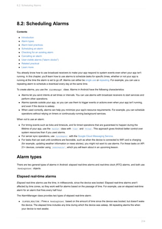 8.2: Scheduling Alarms
Contents:
Introduction
Alarm types
Alarm best practices
Scheduling an alarm
Checking for an existing alarm
Canceling an alarm
User-visible alarms ("alarm clocks")
Related practical
Learn more
You already know how to use broadcast receivers to make your app respond to system events even when your app isn't
running. In this chapter, you'll learn how to use alarms to schedule tasks for specific times, whether or not your app is
running at the time the alarm is set to go off. Alarms can either be single use or repeating. For example, you can use a
repeating alarm to schedule a download every day at the same time.
To create alarms, you use the AlarmManager class. Alarms in Android have the following characteristics:
Alarms let you send intents at set times or intervals. You can use alarms with broadcast receivers to start services and
perform other operations.
Alarms operate outside your app, so you can use them to trigger events or actions even when your app isn't running,
and even if the device is asleep.
When used correctly, alarms can help you minimize your app's resource requirements. For example, you can schedule
operations without relying on timers or continuously running background services.
When not to use an alarm:
For timing events such as ticks and timeouts, and for timed operations that are guaranteed to happen during the
lifetime of your app, use the Handler class with Timer and Thread . This approach gives Android better control over
system resources than if you used alarms.
For server sync operations, use SyncAdapter with the Google Cloud Messaging Service.
For tasks that can wait until conditions are favorable, such as when the device is connected to WiFi and is charging
(for example, updating weather information or news stories), you might not want to use alarms. For these tasks on API
21+ devices, consider using JobScheduler , which you will learn about in an upcoming lesson.
Alarm types
There are two general types of alarms in Android: elapsed real-time alarms and real-time clock (RTC) alarms, and both use
PendingIntent objects.
Elapsed real-time alarms
Elapsed real-time alarms use the time, in milliseconds, since the device was booted. Elapsed real-time alarms aren't
affected by time zones, so they work well for alarms based on the passage of time. For example, use an elapsed real-time
alarm for an alarm that fires every half hour.
The AlarmManager class provides two types of elapsed real-time alarm:
ELAPSED_REALTIME : Fires a PendingIntent based on the amount of time since the device was booted, but doesn't wake
the device. The elapsed time includes any time during which the device was asleep. All repeating alarms fire when
your device is next awake.
8.2: Scheduling Alarms
314
 