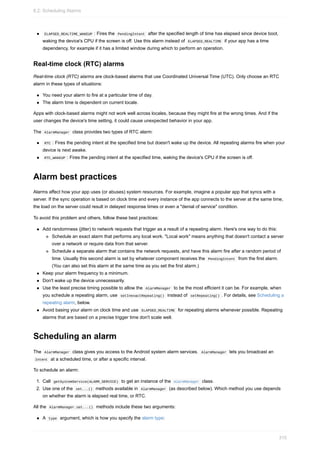 ELAPSED_REALTIME_WAKEUP : Fires the PendingIntent after the specified length of time has elapsed since device boot,
waking the device's CPU if the screen is off. Use this alarm instead of ELAPSED_REALTIME if your app has a time
dependency, for example if it has a limited window during which to perform an operation.
Real-time clock (RTC) alarms
Real-time clock (RTC) alarms are clock-based alarms that use Coordinated Universal Time (UTC). Only choose an RTC
alarm in these types of situations:
You need your alarm to fire at a particular time of day.
The alarm time is dependent on current locale.
Apps with clock-based alarms might not work well across locales, because they might fire at the wrong times. And if the
user changes the device's time setting, it could cause unexpected behavior in your app.
The AlarmManager class provides two types of RTC alarm:
RTC : Fires the pending intent at the specified time but doesn't wake up the device. All repeating alarms fire when your
device is next awake.
RTC_WAKEUP : Fires the pending intent at the specified time, waking the device's CPU if the screen is off.
Alarm best practices
Alarms affect how your app uses (or abuses) system resources. For example, imagine a popular app that syncs with a
server. If the sync operation is based on clock time and every instance of the app connects to the server at the same time,
the load on the server could result in delayed response times or even a "denial of service" condition.
To avoid this problem and others, follow these best practices:
Add randomness (jitter) to network requests that trigger as a result of a repeating alarm. Here's one way to do this:
Schedule an exact alarm that performs any local work. "Local work" means anything that doesn't contact a server
over a network or require data from that server.
Schedule a separate alarm that contains the network requests, and have this alarm fire after a random period of
time. Usually this second alarm is set by whatever component receives the PendingIntent from the first alarm.
(You can also set this alarm at the same time as you set the first alarm.)
Keep your alarm frequency to a minimum.
Don't wake up the device unnecessarily.
Use the least precise timing possible to allow the AlarmManager to be the most efficient it can be. For example, when
you schedule a repeating alarm, use setInexactRepeating() instead of setRepeating() . For details, see Scheduling a
repeating alarm, below.
Avoid basing your alarm on clock time and use ELAPSED_REALTIME for repeating alarms whenever possible. Repeating
alarms that are based on a precise trigger time don't scale well.
Scheduling an alarm
The AlarmManager class gives you access to the Android system alarm services. AlarmManager lets you broadcast an
Intent at a scheduled time, or after a specific interval.
To schedule an alarm:
1. Call getSystemService(ALARM_SERVICE) to get an instance of the AlarmManager class.
2. Use one of the set...() methods available in AlarmManager (as described below). Which method you use depends
on whether the alarm is elapsed real time, or RTC.
All the AlarmManager.set...() methods include these two arguments:
A type argument, which is how you specify the alarm type:
8.2: Scheduling Alarms
315
 