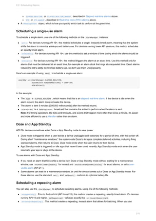 ELAPSED_REALTIME or ELAPSED_REALTIME_WAKEUP , described in Elapsed real-time alarms above.
RTC or RTC_WAKEUP , described in Real-time clock (RTC) alarms above.
A PendingIntent object, which is how you specify which task to perform at the given time.
Scheduling a single-use alarm
To schedule a single alarm, use one of the following methods on the AlarmManager instance:
set() : For devices running API 19+, this method schedules a single, inexactly timed alarm, meaning that the system
shifts the alarm to minimize wakeups and battery use. For devices running lower API versions, this method schedules
an exactly timed alarm.
setWindow() : For devices running API 19+, use this method to set a window of time during which the alarm should be
triggered.
setExact() : For devices running API 19+, this method triggers the alarm at an exact time. Use this method only for
alarms that must be delivered at an exact time, for example an alarm clock that rings at a requested time. Exact alarms
reduce the OS's ability to minimize battery use, so don't use them unnecessarily.
Here's an example of using set() to schedule a single-use alarm:
alarmMgr.set(AlarmManager.ELAPSED_REALTIME,
SystemClock.elapsedRealtime() + 1000*300,
alarmIntent);
In this example:
The type is ELAPSED_REALTIME , which means that this is an elapsed real-time alarm. If the device is idle when the
alarm is sent, the alarm does not wake the device.
The alarm is sent 5 minutes (300,000 milliseconds) after the method returns.
alarmIntent is a PendingIntent broadcast that contains the action to perform when the alarm is sent.
Note: For timing operations like ticks and timeouts, and events that happen more often than once a minute, it's easier
and more efficient to use a Handler rather than an alarm.
Doze and App Standby
API 23+ devices sometimes enter Doze or App Standby mode to save power:
Doze mode is triggered when a user leaves a device unplugged and stationary for a period of time, with the screen off.
During short "maintenance windows," the system exits Doze to let apps complete deferred activities, including firing
standard alarms, then returns to Doze. Doze mode ends when the user returns to their device.
App Standby mode is triggered on idle apps that haven't been used recently. App Standby mode ends when the user
returns to your app or plugs in the device.
To use alarms with Doze and App Standby:
If you need an alarm that fires while a device is in Doze or App Standby mode without waiting for a maintenance
window, use setAndAllowWhileIdle() for inexact and setExactAndAllowWhileIdle() for exact alarms, or set a user-
visible alarm (API 21+).
Some alarms can wait for a maintenance window, or until the device comes out of Doze or App Standby mode. For
these alarms, use the standard set() and setExact() methods to optimize battery life.
Scheduling a repeating alarm
You can also use the AlarmManager to schedule repeating alarms, using one of the following methods:
setRepeating() : Prior to Android 4.4 (API Level 19), this method creates a repeating, exactly timed alarm. On devices
running API 19 and higher, setRepeating() behaves exactly like setInexactRepeating() .
setInexactRepeating() : This method creates a repeating, inexact alarm that allows for batching. When you use
8.2: Scheduling Alarms
316
 