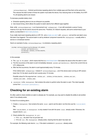 setInexactRepeating() , Android synchronizes repeating alarms from multiple apps and fires them at the same time.
This reduces the total number of times the system must wake the device, thus reducing drain on the battery. As of API
19, all repeating alarms are inexact.
To decrease possible battery drain:
Schedule repeating alarms to be as infrequent as possible.
Use inexact timing, which allows the system to batch alarms from different apps together.
Note: while setInexactRepeating() is an improvement over setRepeating() , it can still overwhelm a server if every
instance of an app hits the server around the same time. Therefore, for network requests, add some randomness to your
alarms, as described in Alarm best practices.
If you really need exact repeating alarms on API 19+, set a single-use alarm with setExact() and set the next alarm once
that alarm has triggered. This second alarm is set by whatever component receives the PendingIntent —usually either a
service or a broadcast receiver.
Here's an example of using setInexactRepeating() to schedule a repeating alarm:
alarmMgr.setInexactRepeating(AlarmManager.RTC_WAKEUP,
calendar.getTimeInMillis(),
AlarmManager.INTERVAL_FIFTEEN_MINUTES,
alarmIntent);
In this example:
The type is RTC_WAKEUP , which means that this is a clock-based alarm that wakes the device when the alarm is sent.
The first occurrence of the alarm is sent immediately, because calendar.getTimeInMillis() returns the current time as
UTC milliseconds.
After the first occurrence, the alarm is sent approximately every 15 minutes.
If the method were setRepeating() instead of setInexactRepeating() , and if the device were running an API version
lower than 19, the alarm would be sent exactly every 15 minutes.
Possible values for this argument are INTERVAL_DAY , INTERVAL_FIFTEEN_MINUTES , INTERVAL_HALF_DAY ,
INTERVAL_HALF_HOUR , INTERVAL_HOUR .
alarmIntent is the PendingIntent that contains the action to perform when the alarm is sent. This intent typically
comes from IntentSender.getBroadcast() .
Checking for an existing alarm
It's often useful to check whether an alarm is already set. For example, you may want to disable the ability to set another
alarm if one already exists.
To check for an existing alarm:
1. Create a PendingIntent that contains the same Intent used to set the alarm, but this time use the FLAG_NO_CREATE
flag.
With FLAG_NO_CREATE , a PendingIntent is only created if one with the same Intent already exists. Otherwise, the
request returns null .
2. Check whether the PendingIntent is null :
If it's null , the alarm has not yet been set.
If it's not null , the PendingIntent already exists, meaning that the alarm has been set.
For example, the following code returns true if the alarm contained in alarmIntent already exists:
8.2: Scheduling Alarms
317
 