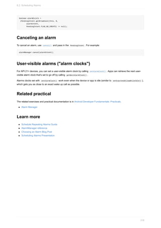 boolean alarmExists =
(PendingIntent.getBroadcast(this, 0,
alarmIntent,
PendingIntent.FLAG_NO_CREATE) != null);
Canceling an alarm
To cancel an alarm, use cancel() and pass in the PendingIntent . For example:
alarmManager.cancel(alarmIntent);
User-visible alarms ("alarm clocks")
For API 21+ devices, you can set a user-visible alarm clock by calling setAlarmClock() . Apps can retrieve the next user-
visible alarm clock that's set to go off by calling getNextAlarmClock() .
Alarms clocks set with setAlarmClock() work even when the device or app is idle (similar to setExactAndAllowWhileIdle() ),
which gets you as close to an exact wake up call as possible.
Related practical
The related exercises and practical documentation is in Android Developer Fundamentals: Practicals.
Alarm Manager
Learn more
Schedule Repeating Alarms Guide
AlarmManager reference
Choosing an Alarm Blog Post
Scheduling Alarms Presentation
8.2: Scheduling Alarms
318
 