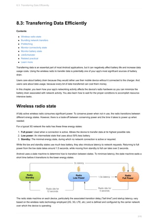 8.3: Transferring Data Efficiently
Contents:
Wireless radio state
Bundling network transfers
Prefetching
Monitor connectivity state
Monitor battery state
JobScheduler
Related practical
Learn more
Transferring data is an essential part of most Android applications, but it can negatively affect battery life and increase data
usage costs. Using the wireless radio to transfer data is potentially one of your app's most significant sources of battery
drain.
Users care about battery drain because they would rather use their mobile device without it connected to the charger. And
users care about data usage, because every bit of data transferred can cost them money.
In this chapter, you learn how your app's networking activity affects the device's radio hardware so you can minimize the
battery drain associated with network activity. You also learn how to wait for the proper conditions to accomplish resource-
intensive tasks.
Wireless radio state
A fully active wireless radio consumes significant power. To conserve power when not in use, the radio transitions between
different energy states. However, there is a trade-off between conserving power and the time it takes to power up when
needed.
For a typical 3G network the radio has these three energy states:
1. Full power: Used when a connection is active. Allows the device to transfer data at its highest possible rate.
2. Low power: An intermediate state that uses about 50% less battery.
3. Standby: The minimal energy state, during which no network connection is active or required.
While the low and standby states use much less battery, they also introduce latency to network requests. Returning to full
power from the low state takes around 1.5 seconds, while moving from standby to full can take over 2 seconds.
Android uses a state machine to determine how to transition between states. To minimize latency, the state machine waits a
short time before it transitions to the lower energy states.
The radio state machine on each device, particularly the associated transition delay ("tail time") and startup latency, vary
based on the wireless radio technology employed (2G, 3G, LTE, etc.) and is defined and configured by the carrier network
over which the device is operating.
8.3: Transferring Data Efficiently
319
 
