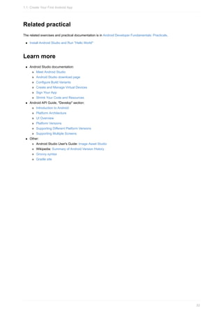 Related practical
The related exercises and practical documentation is in Android Developer Fundamentals: Practicals.
Install Android Studio and Run "Hello World"
Learn more
Android Studio documentation:
Meet Android Studio
Android Studio download page
Configure Build Variants
Create and Manage Virtual Devices
Sign Your App
Shrink Your Code and Resources
Android API Guide, "Develop" section:
Introduction to Android
Platform Architecture
UI Overview
Platform Versions
Supporting Different Platform Versions
Supporting Multiple Screens
Other:
Android Studio User's Guide: Image Asset Studio
Wikipedia: Summary of Android Version History
Groovy syntax
Gradle site
1.1: Create Your First Android App
32
 