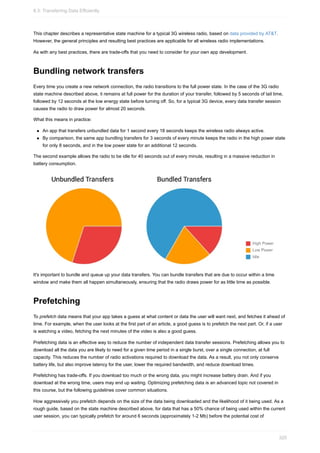 This chapter describes a representative state machine for a typical 3G wireless radio, based on data provided by AT&T.
However, the general principles and resulting best practices are applicable for all wireless radio implementations.
As with any best practices, there are trade-offs that you need to consider for your own app development.
Bundling network transfers
Every time you create a new network connection, the radio transitions to the full power state. In the case of the 3G radio
state machine described above, it remains at full power for the duration of your transfer, followed by 5 seconds of tail time,
followed by 12 seconds at the low energy state before turning off. So, for a typical 3G device, every data transfer session
causes the radio to draw power for almost 20 seconds.
What this means in practice:
An app that transfers unbundled data for 1 second every 18 seconds keeps the wireless radio always active.
By comparison, the same app bundling transfers for 3 seconds of every minute keeps the radio in the high power state
for only 8 seconds, and in the low power state for an additional 12 seconds.
The second example allows the radio to be idle for 40 seconds out of every minute, resulting in a massive reduction in
battery consumption.
It's important to bundle and queue up your data transfers. You can bundle transfers that are due to occur within a time
window and make them all happen simultaneously, ensuring that the radio draws power for as little time as possible.
Prefetching
To prefetch data means that your app takes a guess at what content or data the user will want next, and fetches it ahead of
time. For example, when the user looks at the first part of an article, a good guess is to prefetch the next part. Or, if a user
is watching a video, fetching the next minutes of the video is also a good guess.
Prefetching data is an effective way to reduce the number of independent data transfer sessions. Prefetching allows you to
download all the data you are likely to need for a given time period in a single burst, over a single connection, at full
capacity. This reduces the number of radio activations required to download the data. As a result, you not only conserve
battery life, but also improve latency for the user, lower the required bandwidth, and reduce download times.
Prefetching has trade-offs. If you download too much or the wrong data, you might increase battery drain. And if you
download at the wrong time, users may end up waiting. Optimizing prefetching data is an advanced topic not covered in
this course, but the following guidelines cover common situations.
How aggressively you prefetch depends on the size of the data being downloaded and the likelihood of it being used. As a
rough guide, based on the state machine described above, for data that has a 50% chance of being used within the current
user session, you can typically prefetch for around 6 seconds (approximately 1-2 Mb) before the potential cost of
8.3: Transferring Data Efficiently
320
 