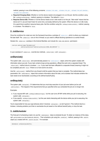 method, passing in one of the following constants: NETWORK_TYPE_NONE , NETWORK_TYPE_ANY , NETWORK_TYPE_NOT_ROAMING ,
NETWORK_TYPE_UNMETERED .
Required Charging State: Whether or not the device needs to be plugged in to run this job. Set this condition using
the setRequiresCharging() method, passing in a boolean. The default is false .
Requires Device Idle: Whether or not the device needs to be in idle mode to run this job. "Idle mode" means that the
device isn't in use and hasn't been for some time, as loosely defined by the system. When the device is in idle mode,
it's a good time to perform resource-heavy jobs. Set this condition using the setRequiresDeviceIdle() method, passing
in a boolean. The default is false .
2. JobService
Once the conditions for a task are met, the framework launches a subclass of JobService , which is where you implement
the task itself. The JobService runs on the UI thread, so you need to offload blocking operations to a worker thread.
Declare the JobService subclass in the Android Manifest, and include the BIND_JOB_SERVICE permission:
<service android:name="MyJobService"
android:permission="android.permission.BIND_JOB_SERVICE" />
In your subclass of JobService , override two methods, onStartJob() and onStopJob() .
onStartJob()
The system calls onStartJob() and automatically passes in a JobParameters object, which the system creates with
information about your job. If your task contains long-running operations, offload the work onto a separate thread. The
onStartJob() method returns a boolean: true if your task has been offloaded to a separate thread (meaning it might not
be completed yet) and false if there is no more work to be done.
Use the jobFinished() method from any thread to tell the system that your task is complete. This method takes two
parameters: the JobParameters object that contains information about the task, and a boolean that indicates whether the
task needs to be rescheduled, according to the defined backoff policy.
onStopJob()
The system calls onStopJob() if it determines that you must stop execution of your job even before you've call
jobFinished() . This happens if the requirements that you specified when you scheduled the job are no longer met.
Examples:
If you request WiFi with setRequiredNetworkType() but the user turns off WiFi while while your job is executing, the
system calls onStopJob() .
If you specify setRequiresDeviceIdle() but the user starts interacting with the device while your job is executing, the
system calls onStopJob() .
You're responsible for how your app behaves when it receives onStopJob() , so don't ignore it. This method returns a
boolean, indicating whether you'd like to reschedule the job based on the defined backoff policy, or drop the task.
3. JobScheduler
The final part of scheduling a task is to use the JobScheduler class to schedule the job. To obtain an instance of this class,
call getSystemService(JOB_SCHEDULER_SERVICE) . Then schedule a job using the schedule() method, passing in the JobInfo
object you created with the JobInfo.Builder . For example:
mScheduler.schedule(myJobInfo);
8.3: Transferring Data Efficiently
324
 