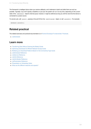 The framework is intelligent about when you receive callbacks, and it attempts to batch and defer them as much as
possible. Typically, if you don't specify a deadline on your job, the system can run it at any time, depending on the current
state of the JobScheduler object's internal queue; however, it might be deferred as long as until the next time the device is
connected to a power source.
To cancel a job, call cancel() , passing in the job ID from the JobInfo.Builder object, or call cancelAll() . For example:
mScheduler.cancelAll();
Related practical
The related exercises and practical documentation is in Android Developer Fundamentals: Practicals.
JobScheduler
Learn more
Transferring Data Without Draining the Battery Guide
Optimizing Downloads for Efficient Network Access Guide
Modifying your Download Patterns Based on the Connectivity Type Guide
JobScheduler Reference
JobService Reference
JobInfo Reference
JobInfo.Builder Reference
JobParameters Reference
Presentation on Scheduling Tasks
What are the different networks and speeds?
8.3: Transferring Data Efficiently
325
 