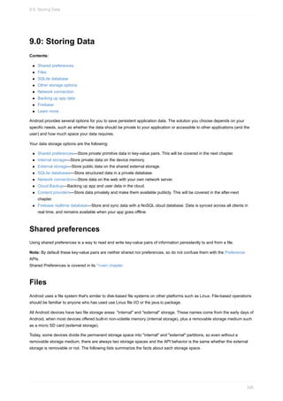 9.0: Storing Data
Contents:
Shared preferences
Files
SQLite database
Other storage options
Network connection
Backing up app data
Firebase
Learn more
Android provides several options for you to save persistent application data. The solution you choose depends on your
specific needs, such as whether the data should be private to your application or accessible to other applications (and the
user) and how much space your data requires.
Your data storage options are the following:
Shared preferences—Store private primitive data in key-value pairs. This will be covered in the next chapter.
Internal storage—Store private data on the device memory.
External storage—Store public data on the shared external storage.
SQLite databases—Store structured data in a private database.
Network connection—Store data on the web with your own network server.
Cloud Backup—Backing up app and user data in the cloud.
Content providers—Store data privately and make them available publicly. This will be covered in the after-next
chapter.
Firebase realtime database—Store and sync data with a NoSQL cloud database. Data is synced across all clients in
real time, and remains available when your app goes offline.
Shared preferences
Using shared preferences is a way to read and write key-value pairs of information persistently to and from a file.
Note: By default these key-value pairs are neither shared nor preferences, so do not confuse them with the Preference
APIs.
Shared Preferences is covered in its ">own chapter.
Files
Android uses a file system that's similar to disk-based file systems on other platforms such as Linux. File-based operations
should be familiar to anyone who has used use Linux file I/O or the java.io package.
All Android devices have two file storage areas: "internal" and "external" storage. These names come from the early days of
Android, when most devices offered built-in non-volatile memory (internal storage), plus a removable storage medium such
as a micro SD card (external storage).
Today, some devices divide the permanent storage space into "internal" and "external" partitions, so even without a
removable storage medium, there are always two storage spaces and the API behavior is the same whether the external
storage is removable or not. The following lists summarize the facts about each storage space.
9.0: Storing Data
326
 