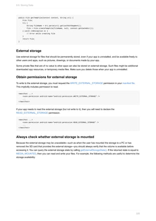 public File getTempFile(Context context, String url) {
File file;
try {
String fileName = Uri.parse(url).getLastPathSegment();
file = File.createTempFile(fileName, null, context.getCacheDir());
} catch (IOException e) {
// Error while creating file
}
return file;
}
External storage
Use external storage for files that should be permanently stored, even if your app is uninstalled, and be available freely to
other users and apps, such as pictures, drawings, or documents made by your app.
Some private files that are of no value to other apps can also be stored on external storage. Such files might be additional
downloaded app resources, or temporary media files. Make sure you delete those when your app is uninstalled.
Obtain permissions for external storage
To write to the external storage, you must request the WRITE_EXTERNAL_STORAGE permission in your manifest file.
This implicitly includes permission to read.
<manifest ...>
<uses-permission android:name="android.permission.WRITE_EXTERNAL_STORAGE" />
...
</manifest>
If your app needs to read the external storage (but not write to it), then you will need to declare the
READ_EXTERNAL_STORAGE permission.
<manifest ...>
<uses-permission android:name="android.permission.READ_EXTERNAL_STORAGE" />
...
</manifest>
Always check whether external storage is mounted
Because the external storage may be unavailable—such as when the user has mounted the storage to a PC or has
removed the SD card that provides the external storage—you should always verify that the volume is available before
accessing it. You can query the external storage state by calling getExternalStorageState(). If the returned state is equal to
MEDIA_MOUNTED, then you can read and write your files. For example, the following methods are useful to determine the
storage availability:
9.0: Storing Data
328
 