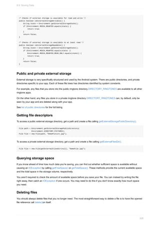 /* Checks if external storage is available for read and write */
public boolean isExternalStorageWritable() {
String state = Environment.getExternalStorageState();
if (Environment.MEDIA_MOUNTED.equals(state)) {
return true;
}
return false;
}
/* Checks if external storage is available to at least read */
public boolean isExternalStorageReadable() {
String state = Environment.getExternalStorageState();
if (Environment.MEDIA_MOUNTED.equals(state) ||
Environment.MEDIA_MOUNTED_READ_ONLY.equals(state)) {
return true;
}
return false;
}
Public and private external storage
External storage is very specifically structured and used by the Android system. There are public directories, and private
directories specific to your app. Each of these file trees has directories identified by system constants.
For example, any files that you store into the public ringtone directory DIRECTORY_RINGTONES are available to all other
ringtone apps.
On the other hand, any files you store in a private ringtone directory DIRECTORY_RINGTONES can, by default, only be
seen by your app and are deleted along with your app.
See list of public directories for the full listing.
Getting file descriptors
To access a public external storage directory, get a path and create a file calling getExternalStoragePublicDirectory().
File path = Environment.getExternalStoragePublicDirectory(
Environment.DIRECTORY_PICTURES);
File file = new File(path, "DemoPicture.jpg");
To access a private external storage directory, get a path and create a file calling getExternalFilesDir().
File file = new File(getExternalFilesDir(null), "DemoFile.jpg");
Querying storage space
If you know ahead of time how much data you're saving, you can find out whether sufficient space is available without
causing an IOException by calling getFreeSpace() or getTotalSpace(). These methods provide the current available space
and the total space in the storage volume, respectively.
You aren't required to check the amount of available space before you save your file. You can instead try writing the file
right away, then catch an IOException if one occurs. You may need to do this if you don't know exactly how much space
you need.
Deleting files
You should always delete files that you no longer need. The most straightforward way to delete a file is to have the opened
file reference call delete()on itself.
9.0: Storing Data
329
 