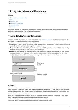 1.2: Layouts, Views and Resources
Contents:
The model-view-presenter pattern
Views
Resource files
Responding to view clicks
Related practical
Learn more
This chapter describes the screen's user interface layout and other resources you create for your app, and the code you
would use to respond to a user's tap of a user interface element.
The model-view-presenter pattern
Linking an activity to a layout resource is an example of part of the model-view-presenter (MVP) architecture pattern. The
MVP pattern is a well-established way to group app functions:
Views. Views are user interface elements that display data and respond to user actions. Every element of the screen is
a view. The Android system provides many different kinds of views.
Presenters. Presenters connect the application's views to the model. They supply the views with data as specified by
the model, and also provide the model with user input from the view.
Model. The model specifies the structure of the app's data and the code to access and manipulate the data. Some of
the apps you create in the lessons work with models for accessing data. The Hello Toast app does not use a data
model, but you can think of its logic — display a message, and increase a tap counter — as the model.
Views
The UI consists of a hierarchy of objects called views — every element of the screen is a view. The View class represents
the basic building block for all UI components, and the base class for classes that provide interactive UI components such
as buttons, checkboxes, and text entry fields.
A view has a location, expressed as a pair of left and top coordinates, and two dimensions, expressed as a width and a
height. The unit for location and dimensions is the device-independent pixel (dp).
The Android system provides hundreds of predefined views, including those that display:
1.2: Layouts, Views and Resources
33
 