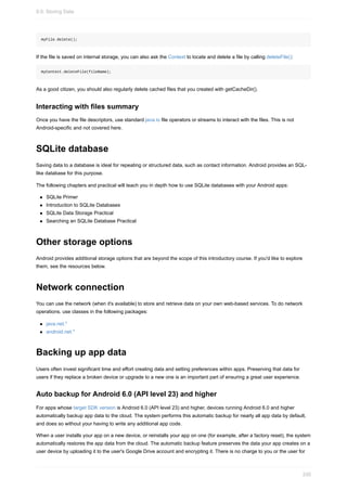 myFile.delete();
If the file is saved on internal storage, you can also ask the Context to locate and delete a file by calling deleteFile():
myContext.deleteFile(fileName);
As a good citizen, you should also regularly delete cached files that you created with getCacheDir().
Interacting with files summary
Once you have the file descriptors, use standard java.io file operators or streams to interact with the files. This is not
Android-specific and not covered here.
SQLite database
Saving data to a database is ideal for repeating or structured data, such as contact information. Android provides an SQL-
like database for this purpose.
The following chapters and practical will teach you in depth how to use SQLite databases with your Android apps:
SQLite Primer
Introduction to SQLite Databases
SQLite Data Storage Practical
Searching an SQLite Database Practical
Other storage options
Android provides additional storage options that are beyond the scope of this introductory course. If you'd like to explore
them, see the resources below.
Network connection
You can use the network (when it's available) to store and retrieve data on your own web-based services. To do network
operations, use classes in the following packages:
java.net.*
android.net.*
Backing up app data
Users often invest significant time and effort creating data and setting preferences within apps. Preserving that data for
users if they replace a broken device or upgrade to a new one is an important part of ensuring a great user experience.
Auto backup for Android 6.0 (API level 23) and higher
For apps whose target SDK version is Android 6.0 (API level 23) and higher, devices running Android 6.0 and higher
automatically backup app data to the cloud. The system performs this automatic backup for nearly all app data by default,
and does so without your having to write any additional app code.
When a user installs your app on a new device, or reinstalls your app on one (for example, after a factory reset), the system
automatically restores the app data from the cloud. The automatic backup feature preserves the data your app creates on a
user device by uploading it to the user's Google Drive account and encrypting it. There is no charge to you or the user for
9.0: Storing Data
330
 