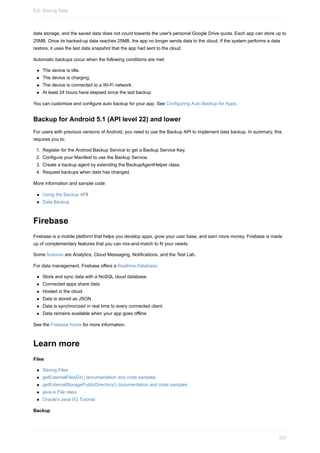 data storage, and the saved data does not count towards the user's personal Google Drive quota. Each app can store up to
25MB. Once its backed-up data reaches 25MB, the app no longer sends data to the cloud. If the system performs a data
restore, it uses the last data snapshot that the app had sent to the cloud.
Automatic backups occur when the following conditions are met:
The device is idle.
The device is charging.
The device is connected to a Wi-Fi network.
At least 24 hours have elapsed since the last backup.
You can customize and configure auto backup for your app. See Configuring Auto Backup for Apps.
Backup for Android 5.1 (API level 22) and lower
For users with previous versions of Android, you need to use the Backup API to implement data backup. In summary, this
requires you to:
1. Register for the Android Backup Service to get a Backup Service Key.
2. Configure your Manifest to use the Backup Service.
3. Create a backup agent by extending the BackupAgentHelper class.
4. Request backups when data has changed.
More information and sample code:
Using the Backup API
Data Backup
Firebase
Firebase is a mobile platform that helps you develop apps, grow your user base, and earn more money. Firebase is made
up of complementary features that you can mix-and-match to fit your needs.
Some features are Analytics, Cloud Messaging, Notifications, and the Test Lab.
For data management, Firebase offers a Realtime Database.
Store and sync data with a NoSQL cloud database.
Connected apps share data
Hosted in the cloud
Data is stored as JSON
Data is synchronized in real time to every connected client
Data remains available when your app goes offline
See the Firebase home for more information.
Learn more
Files
Saving Files
getExternalFilesDir() documentation and code samples
getExternalStoragePublicDirectory() documentation and code samples
java.io.File class
Oracle's Java I/O Tutorial
Backup
9.0: Storing Data
331
 