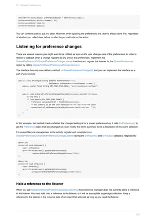 SharedPreferences.Editor preferencesEditor = mPreferences.edit();
preferencesEditor.putInt("number", 42);
preferencesEditor.clear();
preferencesEditor.apply();
You can combine calls to put and clear. However, when applying the preferences, the clear is always done first, regardless
of whether you called clear before or after the put methods on this editor.
Listening for preference changes
There are several reasons you might want to be notified as soon as the user changes one of the preferences. In order to
receive a callback when a change happens to any one of the preferences, implement the
SharedPreference.OnSharedPreferenceChangeListener interface and register the listener for the SharedPreferences
object by calling registerOnSharedPreferenceChangeListener().
The interface has only one callback method, onSharedPreferenceChanged(), and you can implement the interface as a
part of your activity.
public class SettingsActivity extends PreferenceActivity
implements OnSharedPreferenceChangeListener {
public static final String KEY_PREF_SYNC_CONN = "pref_syncConnectionType";
...
public void onSharedPreferenceChanged(SharedPreferences sharedPreferences,
String key) {
if (key.equals(KEY_PREF_SYNC_CONN)) {
Preference connectionPref = findPreference(key);
// Set summary to be the user-description for the selected value
connectionPref.setSummary(sharedPreferences.getString(key, ""));
}
}
}
In this example, the method checks whether the changed setting is for a known preference key. It calls findPreference() to
get the Preference object that was changed so it can modify the item's summary to be a description of the user's selection.
For proper lifecycle management in the activity, register and unregister your
SharedPreferences.OnSharedPreferenceChangeListener during the onResume() and onPause() callbacks, respectively:
@Override
protected void onResume() {
super.onResume();
getPreferenceScreen().getSharedPreferences()
.registerOnSharedPreferenceChangeListener(this);
}
@Override
protected void onPause() {
super.onPause();
getPreferenceScreen().getSharedPreferences()
.unregisterOnSharedPreferenceChangeListener(this);
}
Hold a reference to the listener
When you call registerOnSharedPreferenceChangeListener(), the preference manager does not currently store a reference
to the listener. You must hold onto a reference to the listener, or it will be susceptible to garbage collection. Keep a
reference to the listener in the instance data of an object that will exist as long as you need the listener.
9.1: Shared Preferences
335
 