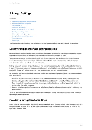 9.2: App Settings
Contents:
Determining appropriate setting controls
Providing navigation to Settings
The Settings UI
Displaying the settings
Setting the default values for settings
Reading the settings values
Listening for a setting change
Using the Settings Activity template
Related practical
Learn more
This chapter describes app settings that let users indicate their preferences for how an app or service should behave.
Determining appropriate setting controls
Apps often include settings that allow users to modify app features and behaviors. For example, some apps allow users to
specify whether notifications are enabled, or how often the application syncs data with the cloud.
The controls that belong in the app's settings should capture user preferences that affect most users or provide critical
support to a minority of users. For example, notification settings affect all users, while a currency setting for a foreign
market provides critical support for the users in that market.
Settings are usually accessed infrequently, because once users change a setting, they rarely need to go back and change
it again. If the control or preference you are providing the user is something that needs to be frequently accessed, consider
moving it to the app bar's options menu, or to a side navigation menu such as a navigation drawer.
Set defaults for your setting controls that are familiar to users and make the app experience better. The initial default value
for a setting should:
Represent the value most users would choose, such as All contacts for "Contacts to display" in the Contacts app.
Use less battery power. For example, in the Android Settings app, Bluetooth is set to off until the user turns it on.
Pose the least risk to security and data loss. For example, the default setting for the Gmail app's default action is to
archive rather than delete messages.
Interrupt only when important. For example, the default setting for when calls and notifications arrive is to interrupt only
when important.
Tip: If the setting contains information about the app, such as a version number or licensing information, move these to a
separately-accessed Help screen.
Providing navigation to Settings
Users should be able to navigate to app settings by tapping Settings, which should be located in side navigation, such as a
navigation drawer, as shown on the left side of the figure below, or in the options menu in the app bar, as shown on the
right side of the figure below.
9.2: App Settings
337
 