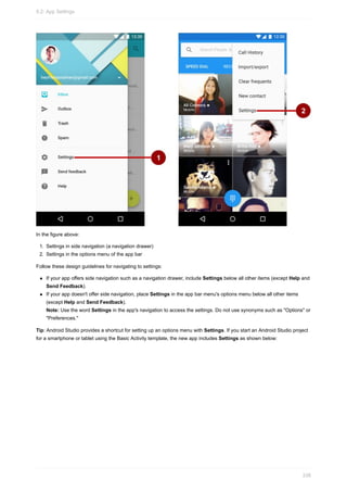 In the figure above:
1. Settings in side navigation (a navigation drawer)
2. Settings in the options menu of the app bar
Follow these design guidelines for navigating to settings:
If your app offers side navigation such as a navigation drawer, include Settings below all other items (except Help and
Send Feedback).
If your app doesn't offer side navigation, place Settings in the app bar menu's options menu below all other items
(except Help and Send Feedback).
Note: Use the word Settings in the app's navigation to access the settings. Do not use synonyms such as "Options" or
"Preferences."
Tip: Android Studio provides a shortcut for setting up an options menu with Settings. If you start an Android Studio project
for a smartphone or tablet using the Basic Activity template, the new app includes Settings as shown below:
9.2: App Settings
338
 